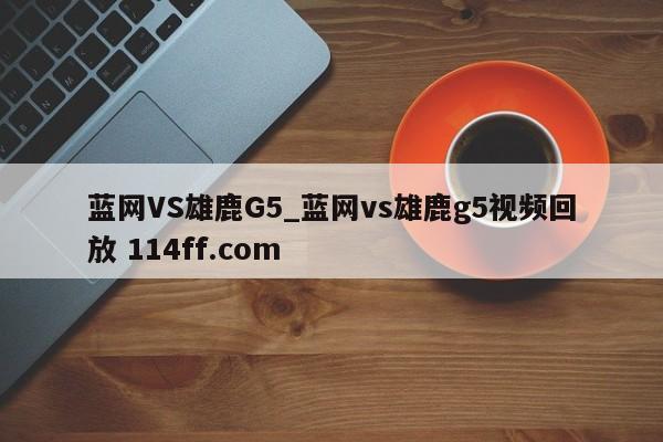 蓝网VS雄鹿G5_蓝网vs雄鹿g5视频回放 114ff.com 
