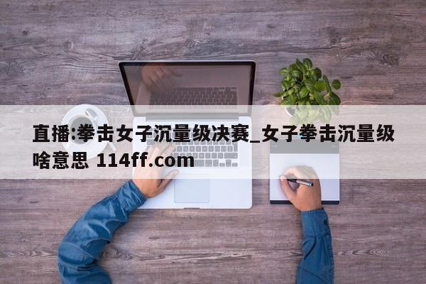 直播:拳击女子沉量级决赛_女子拳击沉量级啥意思 114ff.com 