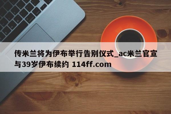 传米兰将为伊布举行告别仪式_ac米兰官宣与39岁伊布续约 114ff.com 