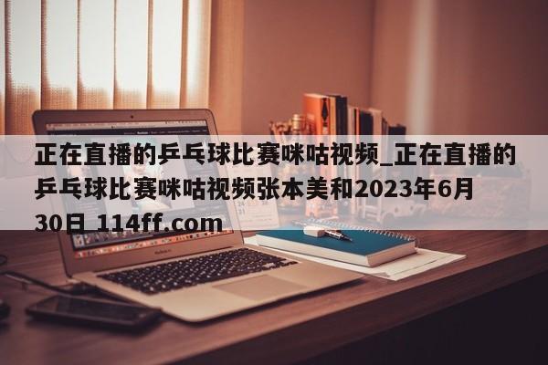 正在直播的乒乓球比赛咪咕视频_正在直播的乒乓球比赛咪咕视频张本美和2023年6月30日 114ff.com 
