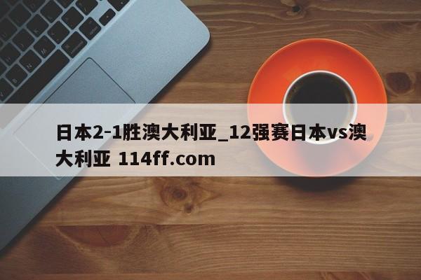 日本2-1胜澳大利亚_12强赛日本vs澳大利亚 114ff.com 