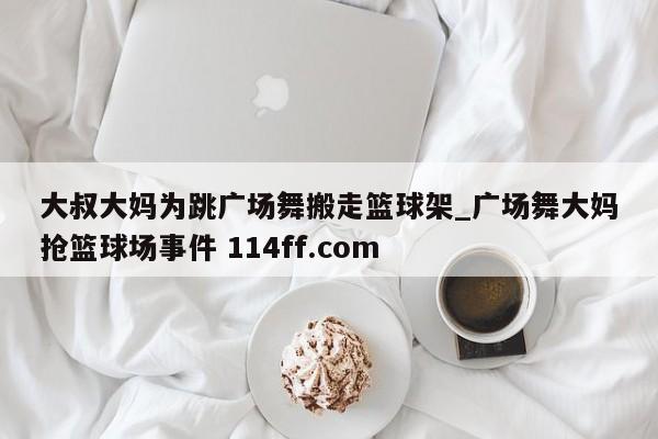 大叔大妈为跳广场舞搬走篮球架_广场舞大妈抢篮球场事件 114ff.com 