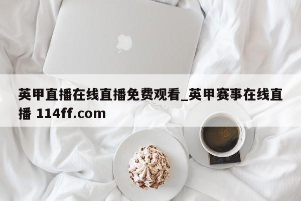 英甲直播在线直播免费观看_英甲赛事在线直播 114ff.com 
