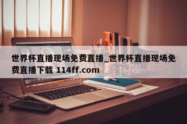 世界杯直播现场免费直播_世界杯直播现场免费直播下载 114ff.com 