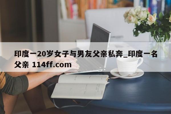 印度一20岁女子与男友父亲私奔_印度一名父亲 114ff.com 