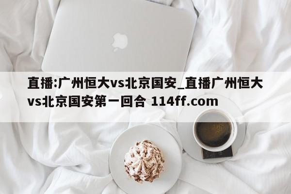 直播:广州恒大vs北京国安_直播广州恒大vs北京国安第一回合 114ff.com 