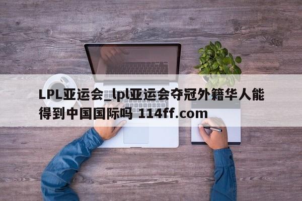 LPL亚运会_lpl亚运会夺冠外籍华人能得到中国国际吗 114ff.com 