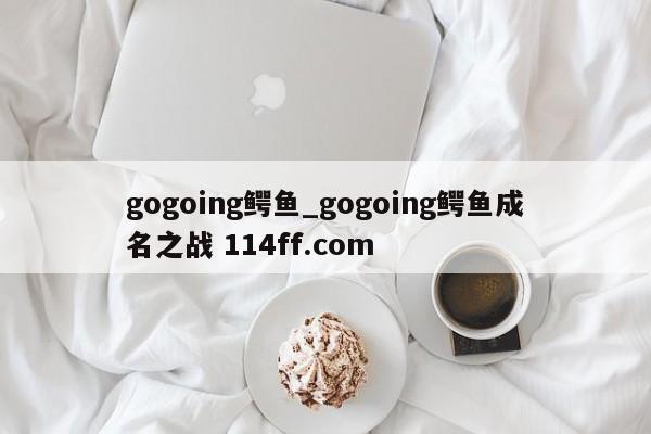gogoing鳄鱼_gogoing鳄鱼成名之战 114ff.com 