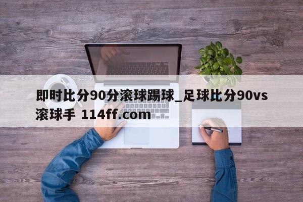 即时比分90分滚球踢球_足球比分90vs滚球手 114ff.com 