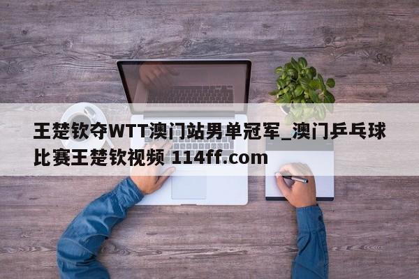 王楚钦夺WTT澳门站男单冠军_澳门乒乓球比赛王楚钦视频 114ff.com 