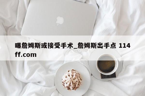 曝詹姆斯或接受手术_詹姆斯出手点 114ff.com 