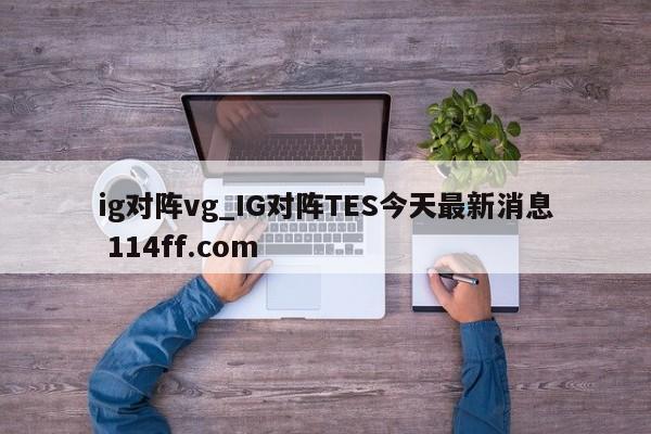 ig对阵vg_IG对阵TES今天最新消息 114ff.com 