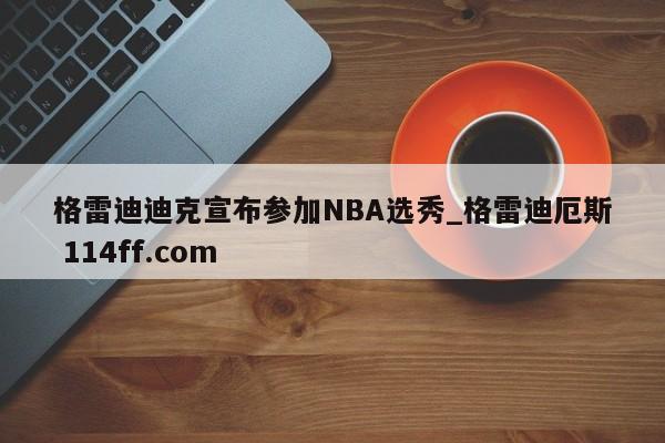 格雷迪迪克宣布参加NBA选秀_格雷迪厄斯 114ff.com 