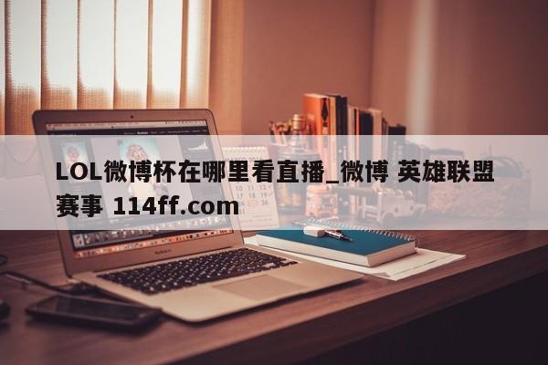 LOL微博杯在哪里看直播_微博 英雄联盟赛事 114ff.com 