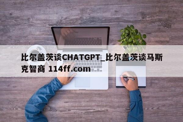 比尔盖茨谈CHATGPT_比尔盖茨谈马斯克智商 114ff.com 