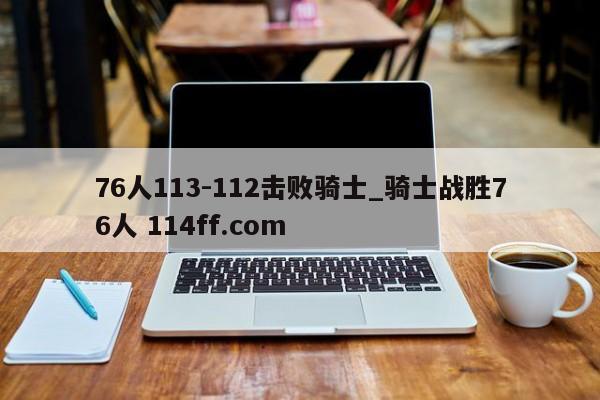 76人113-112击败骑士_骑士战胜76人 114ff.com 