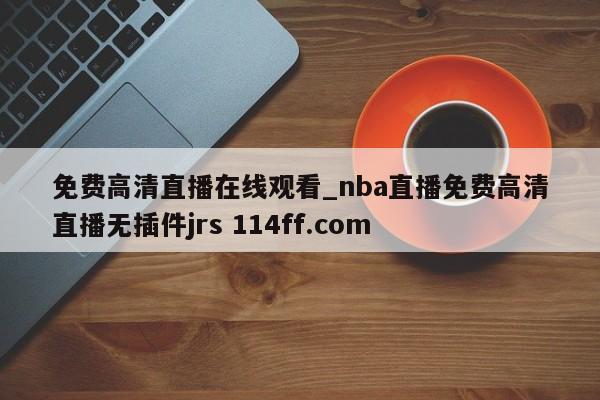 免费高清直播在线观看_nba直播免费高清直播无插件jrs 114ff.com 