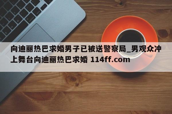 向迪丽热巴求婚男子已被送警察局_男观众冲上舞台向迪丽热巴求婚 114ff.com 