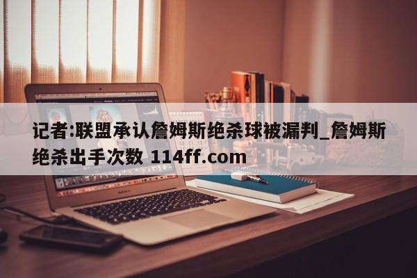 记者:联盟承认詹姆斯绝杀球被漏判_詹姆斯绝杀出手次数 114ff.com 