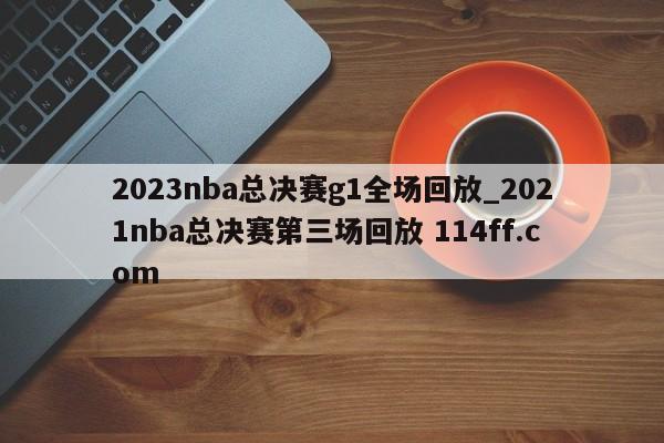 2023nba总决赛g1全场回放_2021nba总决赛第三场回放 114ff.com 