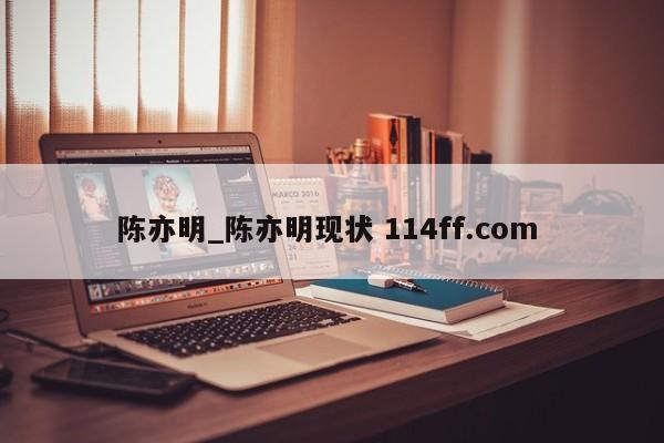 陈亦明_陈亦明现状 114ff.com 