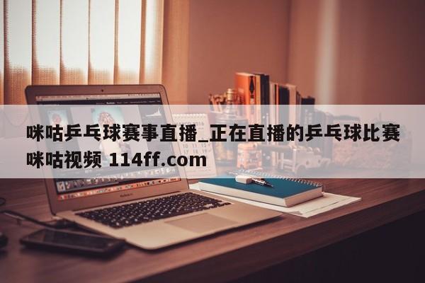 咪咕乒乓球赛事直播_正在直播的乒乓球比赛咪咕视频 114ff.com 