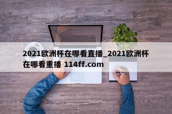2021欧洲杯在哪看直播_2021欧洲杯在哪看重播 114ff.com 
