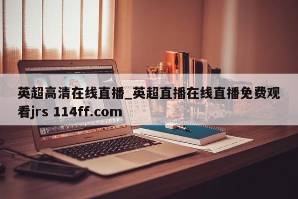 英超高清在线直播_英超直播在线直播免费观看jrs 114ff.com 