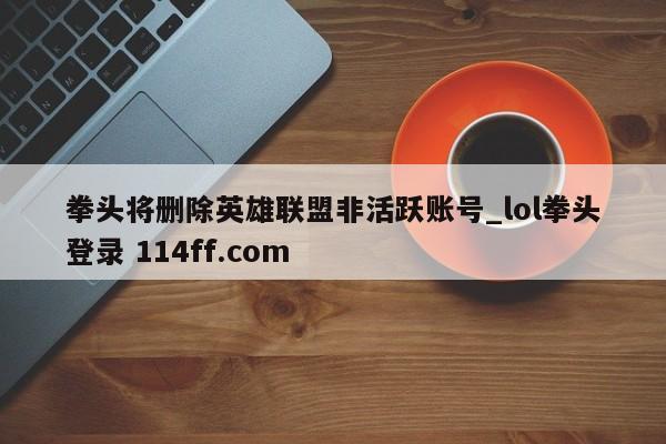 拳头将删除英雄联盟非活跃账号_lol拳头登录 114ff.com 