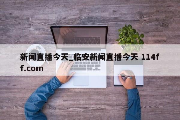 新闻直播今天_临安新闻直播今天 114ff.com 