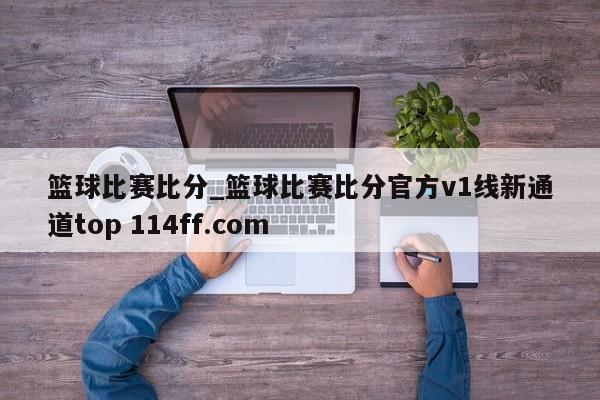 篮球比赛比分_篮球比赛比分官方v1线新通道top 114ff.com 