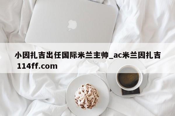 小因扎吉出任国际米兰主帅_ac米兰因扎吉 114ff.com 