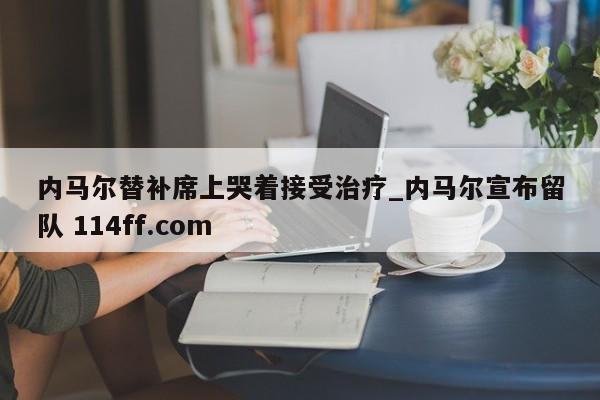 内马尔替补席上哭着接受治疗_内马尔宣布留队 114ff.com 