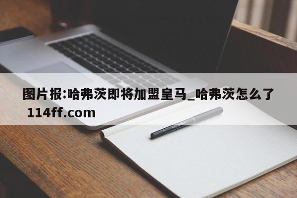 图片报:哈弗茨即将加盟皇马_哈弗茨怎么了 114ff.com 
