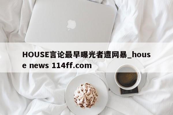HOUSE言论最早曝光者遭网暴_house news 114ff.com 