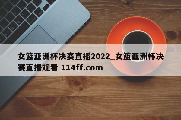 女篮亚洲杯决赛直播2022_女篮亚洲杯决赛直播观看 114ff.com 