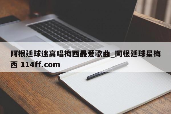 阿根廷球迷高唱梅西最爱歌曲_阿根廷球星梅西 114ff.com 